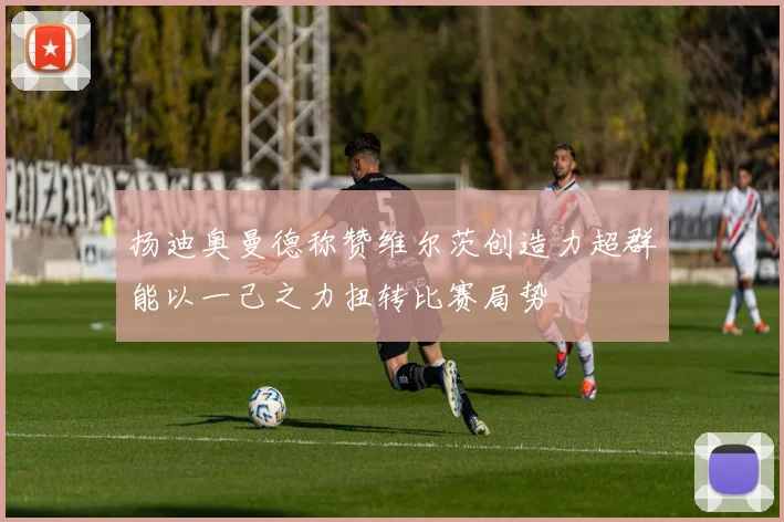 扬迪奥曼德称赞维尔茨创造力超群能以一己之力扭转比赛局势