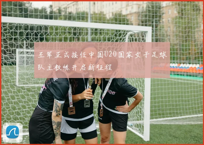 王军正式接任中国U20国家女子足球队主教练开启新征程