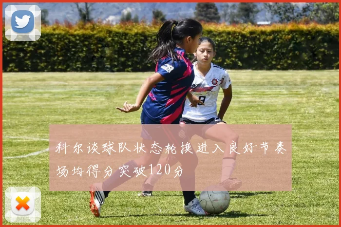 科尔谈球队状态轮换进入良好节奏场均得分突破120分