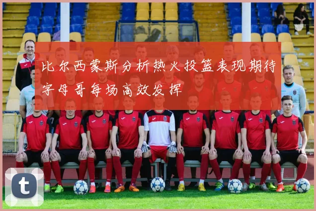 比尔西蒙斯分析热火投篮表现期待字母哥每场高效发挥