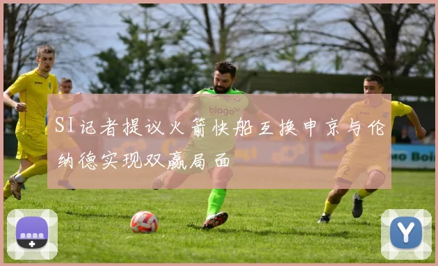 SI记者提议火箭快船互换申京与伦纳德实现双赢局面