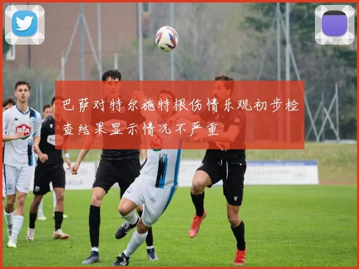 巴萨对特尔施特根伤情乐观初步检查结果显示情况不严重