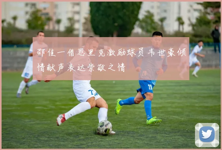 邵佳一借恩里克激励球员韦世豪倾情献声表达崇敬之情