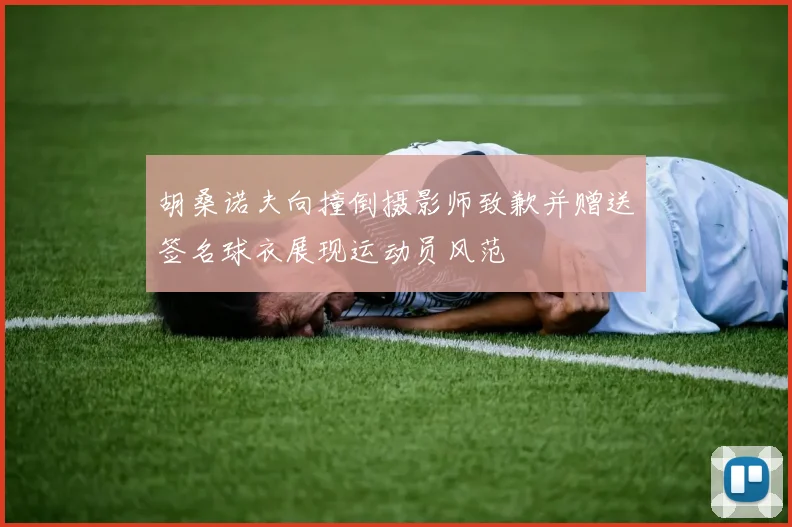 胡桑诺夫向撞倒摄影师致歉并赠送签名球衣展现运动员风范