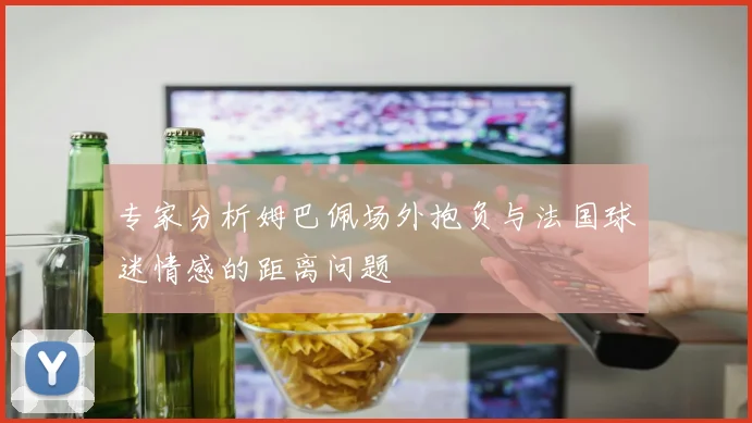 专家分析姆巴佩场外抱负与法国球迷情感的距离问题