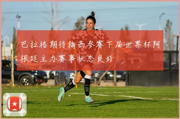 巴拉格期待梅西参赛下届世界杯阿根廷主办赛事状态良好