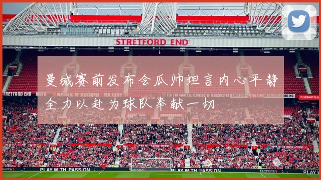 曼城赛前发布会瓜帅坦言内心平静全力以赴为球队奉献一切