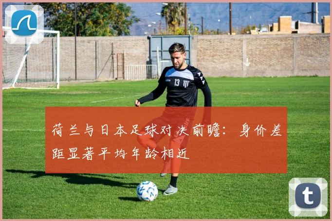 荷兰与日本足球对决前瞻：身价差距显著平均年龄相近