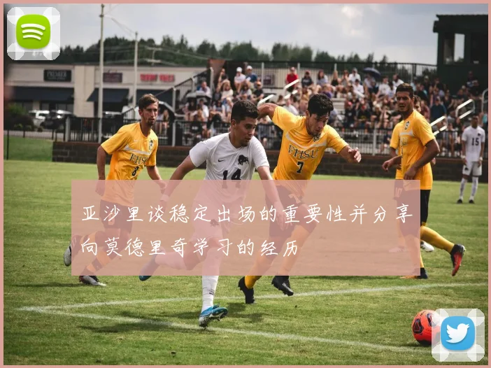 亚沙里谈稳定出场的重要性并分享向莫德里奇学习的经历