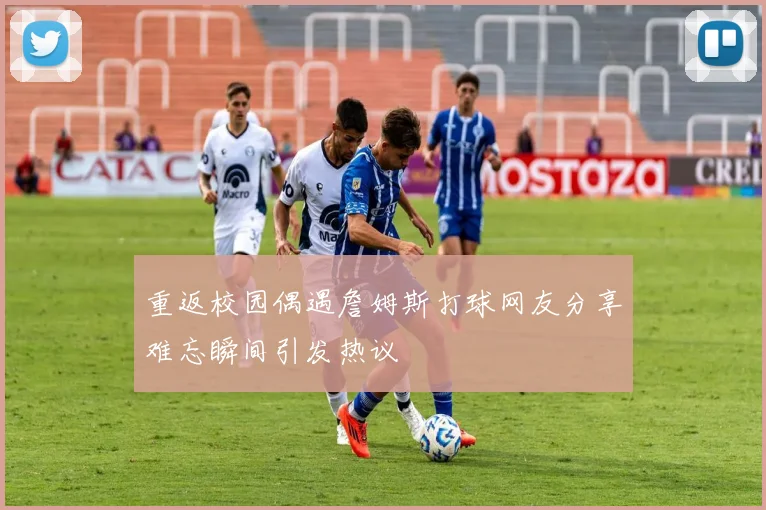 重返校园偶遇詹姆斯打球网友分享难忘瞬间引发热议