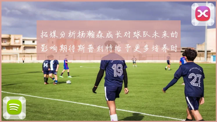 拓媒分析杨瀚森成长对球队未来的影响期待斯普利特给予更多培养时间