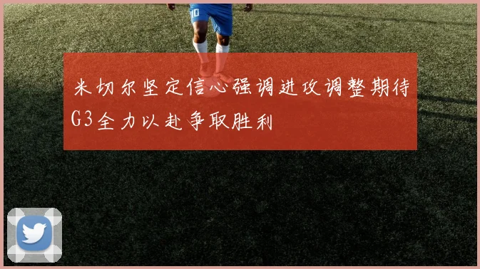 米切尔坚定信心强调进攻调整期待G3全力以赴争取胜利