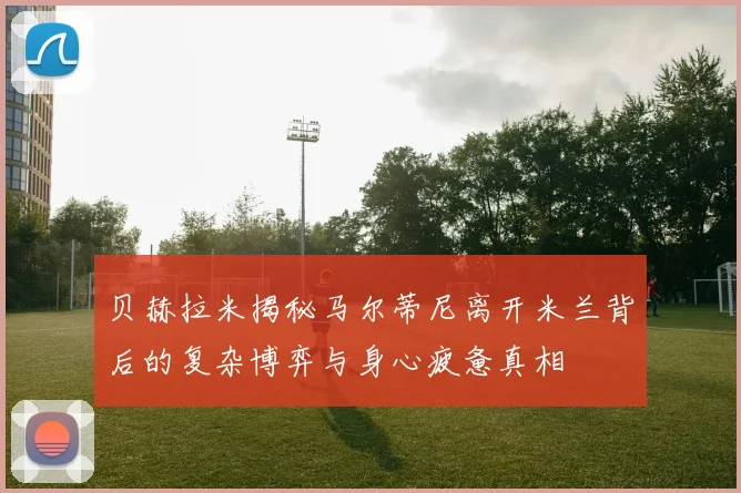 贝赫拉米揭秘马尔蒂尼离开米兰背后的复杂博弈与身心疲惫真相