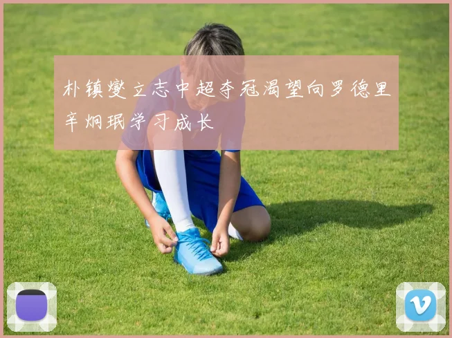 朴镇燮立志中超夺冠渴望向罗德里辛炯珉学习成长