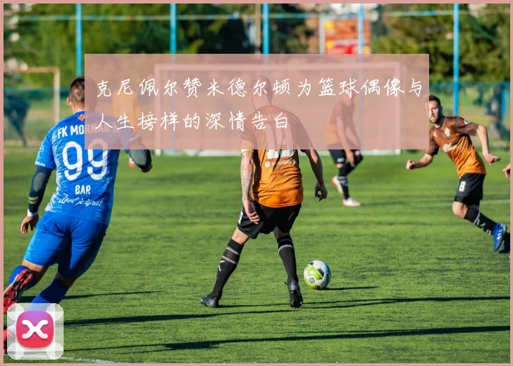 克尼佩尔赞米德尔顿为篮球偶像与人生榜样的深情告白