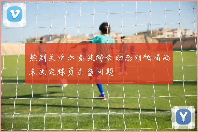 热刺关注加克波转会动态利物浦尚未决定球员去留问题