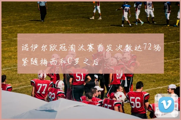 诺伊尔欧冠淘汰赛首发次数达72场紧随梅西和C罗之后