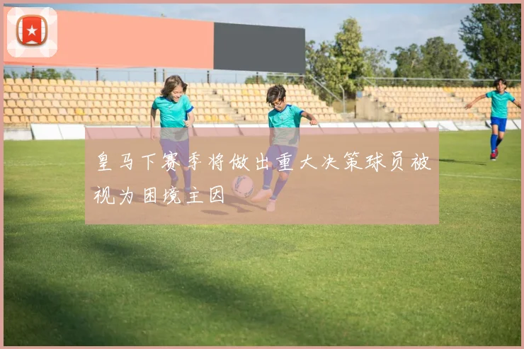 皇马下赛季将做出重大决策球员被视为困境主因