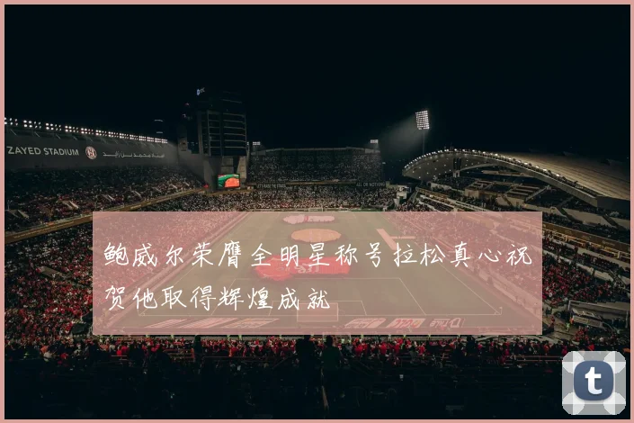 鲍威尔荣膺全明星称号拉松真心祝贺他取得辉煌成就