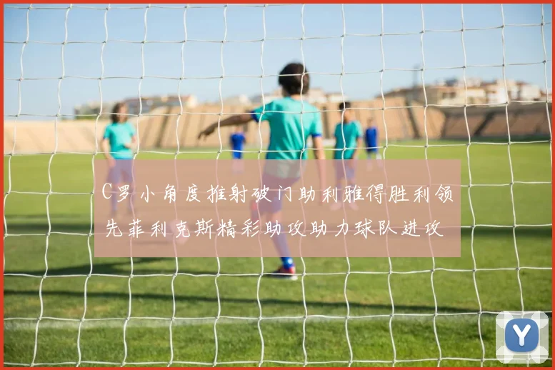 C罗小角度推射破门助利雅得胜利领先菲利克斯精彩助攻助力球队进攻